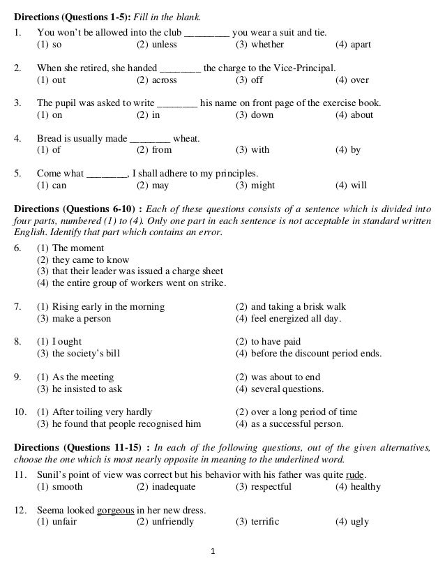   1 
Directions (Questions 1-5): Fill in the blank.
1. You won’t be allowed into the club _________ you wear a suit and tie.
(1) so (2) unless (3) whether (4) apart
2. When she retired, she handed ________ the charge to the Vice-Principal.
(1) out (2) across (3) off (4) over
3. The pupil was asked to write ________ his name on front page of the exercise book.
(1) on (2) in (3) down (4) about
4. Bread is usually made ________ wheat.
(1) of (2) from (3) with (4) by
5. Come what ________, I shall adhere to my principles.
(1) can (2) may (3) might (4) will
Directions (Questions 6-10) : Each of these questions consists of a sentence which is divided into
four parts, numbered (1) to (4). Only one part in each sentence is not acceptable in standard written
English. Identify that part which contains an error.
6. (1) The moment
(2) they came to know
(3) that their leader was issued a charge sheet
(4) the entire group of workers went on strike.
7. (1) Rising early in the morning (2) and taking a brisk walk
(3) make a person (4) feel energized all day.
8. (1) I ought (2) to have paid
(3) the society’s bill (4) before the discount period ends.
9. (1) As the meeting (2) was about to end
(3) he insisted to ask (4) several questions.
10. (1) After toiling very hardly (2) over a long period of time
(3) he found that people recognised him (4) as a successful person.
Directions (Questions 11-15) : In each of the following questions, out of the given alternatives,
choose the one which is most nearly opposite in meaning to the underlined word.
11. Sunil’s point of view was correct but his behavior with his father was quite rude.
(1) smooth (2) inadequate (3) respectful (4) healthy
12. Seema looked gorgeous in her new dress.
(1) unfair (2) unfriendly (3) terrific (4) ugly
 