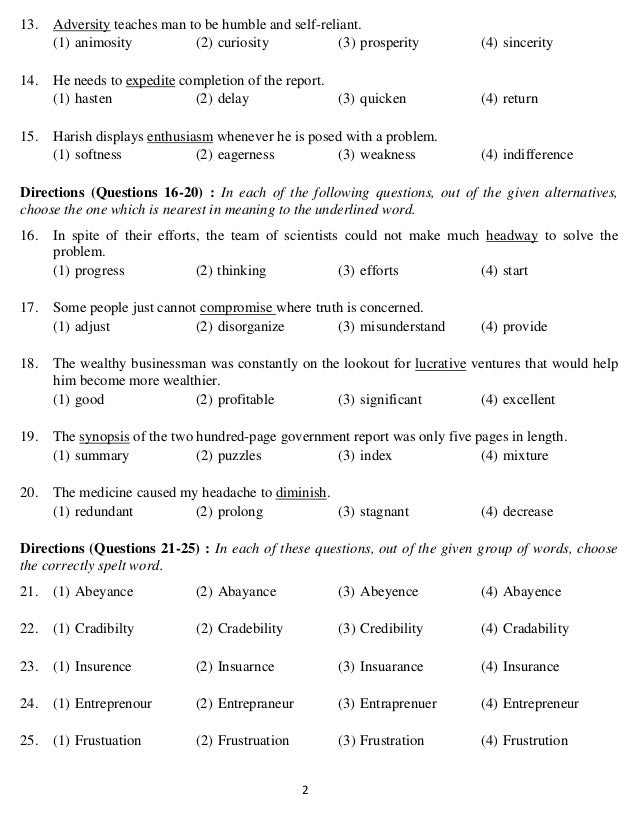   2 
13. Adversity teaches man to be humble and self-reliant.
(1) animosity (2) curiosity (3) prosperity (4) sincerity
14. He needs to expedite completion of the report.
(1) hasten (2) delay (3) quicken (4) return
15. Harish displays enthusiasm whenever he is posed with a problem.
(1) softness (2) eagerness (3) weakness (4) indifference
Directions (Questions 16-20) : In each of the following questions, out of the given alternatives,
choose the one which is nearest in meaning to the underlined word.
16. In spite of their efforts, the team of scientists could not make much headway to solve the
problem.
(1) progress (2) thinking (3) efforts (4) start
17. Some people just cannot compromise where truth is concerned.
(1) adjust (2) disorganize (3) misunderstand (4) provide
18. The wealthy businessman was constantly on the lookout for lucrative ventures that would help
him become more wealthier.
(1) good (2) profitable (3) significant (4) excellent
19. The synopsis of the two hundred-page government report was only five pages in length.
(1) summary (2) puzzles (3) index (4) mixture
20. The medicine caused my headache to diminish.
(1) redundant (2) prolong (3) stagnant (4) decrease
Directions (Questions 21-25) : In each of these questions, out of the given group of words, choose
the correctly spelt word.
21. (1) Abeyance (2) Abayance (3) Abeyence (4) Abayence
22. (1) Cradibilty (2) Cradebility (3) Credibility (4) Cradability
23. (1) Insurence (2) Insuarnce (3) Insuarance (4) Insurance
24. (1) Entreprenour (2) Entrepraneur (3) Entraprenuer (4) Entrepreneur
25. (1) Frustuation (2) Frustruation (3) Frustration (4) Frustrution
 