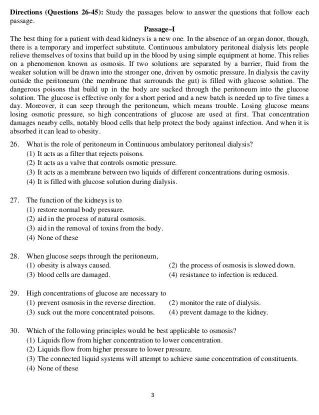   3 
Directions (Questions 26-45): Study the passages below to answer the questions that follow each
passage.
Passage–I
The best thing for a patient with dead kidneys is a new one. In the absence of an organ donor, though,
there is a temporary and imperfect substitute. Continuous ambulatory peritoneal dialysis lets people
relieve themselves of toxins that build up in the blood by using simple equipment at home. This relies
on a phenomenon known as osmosis. If two solutions are separated by a barrier, fluid from the
weaker solution will be drawn into the stronger one, driven by osmotic pressure. In dialysis the cavity
outside the peritoneum (the membrane that surrounds the gut) is filled with glucose solution. The
dangerous poisons that build up in the body are sucked through the peritoneum into the glucose
solution. The glucose is effective only for a short period and a new batch is needed up to five times a
day. Moreover, it can seep through the peritoneum, which means trouble. Losing glucose means
losing osmotic pressure, so high concentrations of glucose are used at first. That concentration
damages nearby cells, notably blood cells that help protect the body against infection. And when it is
absorbed it can lead to obesity.
26. What is the role of peritoneum in Continuous ambulatory peritoneal dialysis?
(1) It acts as a filter that rejects poisons.
(2) It acts as a valve that controls osmotic pressure.
(3) It acts as a membrane between two liquids of different concentrations during osmosis.
(4) It is filled with glucose solution during dialysis.
27. The function of the kidneys is to
(1) restore normal body pressure.
(2) aid in the process of natural osmosis.
(3) aid in the removal of toxins from the body.
(4) None of these
28. When glucose seeps through the peritoneum,
(1) obesity is always caused. (2) the process of osmosis is slowed down.
(3) blood cells are damaged. (4) resistance to infection is reduced.
29. High concentrations of glucose are necessary to
(1) prevent osmosis in the reverse direction. (2) monitor the rate of dialysis.
(3) suck out the more concentrated poisons. (4) prevent damage to the kidney.
30. Which of the following principles would be best applicable to osmosis?
(1) Liquids flow from higher concentration to lower concentration.
(2) Liquids flow from higher pressure to lower pressure.
(3) The connected liquid systems will attempt to achieve same concentration of constituents.
(4) None of these
 