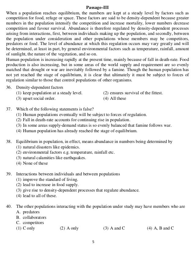   5 
Passage–III
When a population reaches equilibrium, the numbers are kept at a steady level by factors such as
competition for food, refuge or space. These factors are said to be density-dependent because greater
numbers in the population intensify the competition and increase mortality, lower numbers decrease
competition and favour survival. Abundance is therefore regulated by density-dependent processes
arising from interactions, first, between individuals making up the population, and secondly, between
the population under consideration and other populations whose members may be competitors,
predators or food. The level of abundance at which this regulation occurs may vary greatly and will
be determined, at least in part, by general environmental factors such as temperature, rainfall, amount
of sunlight, the nature of the vegetation, and so on.
Human population is increasing rapidly at the present time, mainly because of fall in death-rate. Food
production is also increasing, but in some areas of the world supply and requirement are so evenly
matched that drought or war are inevitably followed by a famine. Though the human population has
not yet reached the stage of equilibrium, it is clear that ultimately it must be subject to forces of
regulation similar to those that control populations of other organisms.
36. Density-dependent factors
(1) keep population at a steady level. (2) ensures survival of the fittest.
(3) upset social order. (4) All these
37. Which of the following statements is false?
(1) Human populations eventually will be subject to forces of regulation.
(2) Fall in death-rate accounts for continuing rise in population.
(3) In some areas supply-demand status is so evenly balanced that famine follows war.
(4) Human population has already reached the stage of equilibrium.
38. Equilibrium in population, in effect, means abundance in numbers being determined by
(1) natural disasters like epidemics.
(2) environmental factors e.g. temperature, rainfall etc.
(3) natural calamities like earthquakes.
(4) None of these
39. Interactions between individuals and between populations
(1) improve the standard of living.
(2) lead to increase in food supply.
(3) give rise to density-dependent processes that regulate abundance.
(4) lead to all of these.
40. The other populations interacting with the population under study may have members who are
A. predators
B. collaborators
C. competitors
(1) C only (2) A only (3) A and C (4) A, B and C
 
