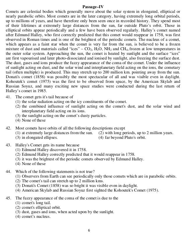   6 
Passage–IV
Comets are celestial bodies which generally move about the solar system in elongated, elliptical or
nearly parabolic orbits. Most comets are in the later category, having extremely long orbital periods,
up to millions of years, and have therefore only been seen once in recorded history. They spend most
of their lifetimes at extremely large distances from the sun, far outside Pluto’s orbit. Those in
elliptical orbits appear periodically and a few have been observed regularly. Halley’s comet named
after Edmund Halley, who first correctly predicted that this comet would reappear in 1758, was first
observed in Roman times and is one of the brightest of the periodic comets. The nucleus of a comet,
which appears as a faint star when the comet is very far from the sun, is believed to be a frozen
mixture of dust and materials called “ices” – CO2, H2O, NH2 and CH4, frozen at low temperatures in
the outer solar system. Approaching the sun, the comet is heated by sunlight and the surface “ices”
are first vapourised and later photo-dissociated and ionised by sunlight, also freezing the surface dust.
The dust, gases and ions produce the fuzzy appearance of the coma of the comet. Under the influence
of sunlight acting on dust, and the solar wind and interplanetary field acting on the ions, the cometary
tail (often multiple) is produced. This may stretch up to 200 million km. pointing away from the sun.
Donati's comet (1858) was possibly the most spectacular of all and was visible even in daylight.
Kohoutek's comet (1975) was the first to be observed from space, by the American Skylab and
Russian Soyuz, and many exciting new space studies were conducted during the last return of
Halley’s comet in 1985.
41. The comet gets it's tail because of
(1) the solar radiation acting on the icy constituents of the comet.
(2) the combined influence of sunlight acting on the comet's dust, and the solar wind and
interplanetary field acting on its ions.
(3) the sunlight acting on the comet’s dusty particles.
(4) None of these
42. Most comets have orbits of all the following descriptions except
(1) at extremely large distances from the sun. (2) with long periods, up to 2 million years.
(3) in elongated ellipses. (4) far beyond Pluto's orbit.
43. Halley's Comet gets its name because
(1) Edmund Halley discovered it in 1758.
(2) Edmund Halley correctly predicted that it would reappear in 1758.
(3) it was the brightest of the periodic comets observed by Edmund Halley.
(4) None of these
44. Which of the following statements is not true?
(1) Observers from Earth can see periodically only those comets which are in parabolic orbits.
(2) The comet's tail can stretch up to 2 million kms.
(3) Donati's Comet (1858) was so bright it was visible even in daylight.
(4) American Skylab and Russian Soyuz first sighted the Kohoutek's Comet (1975).
45. The fuzzy appearance of the coma of the comet is due to the
(1) comet's long tail.
(2) comet's elliptical orbit.
(3) dust, gases and ions, when acted upon by the sunlight.
(4) comet’s nucleus.
 