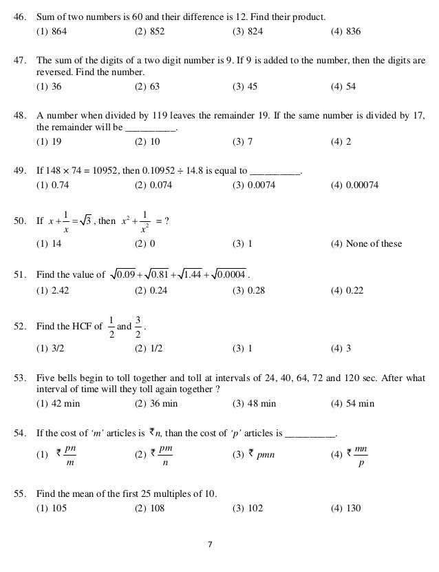   7 
46. Sum of two numbers is 60 and their difference is 12. Find their product.
(1) 864 (2) 852 (3) 824 (4) 836
47. The sum of the digits of a two digit number is 9. If 9 is added to the number, then the digits are
reversed. Find the number.
(1) 36 (2) 63 (3) 45 (4) 54
48. A number when divided by 119 leaves the remainder 19. If the same number is divided by 17,
the remainder will be __________.
(1) 19 (2) 10 (3) 7 (4) 2
49. If 148 × 74 = 10952, then 0.10952 ÷ 14.8 is equal to __________.
(1) 0.74 (2) 0.074 (3) 0.0074 (4) 0.00074
50. If
1
3
x
x
  , then 2
2
1
x
x
 = ?
(1) 14 (2) 0 (3) 1 (4) None of these
51. Find the value of 0.09 0.81 1.44 0.0004
   .
(1) 2.42 (2) 0.24 (3) 0.28 (4) 0.22
52. Find the HCF of
2
1
and
2
3
.
(1) 3/2 (2) 1/2 (3) 1 (4) 3
53. Five bells begin to toll together and toll at intervals of 24, 40, 64, 72 and 120 sec. After what
interval of time will they toll again together ?
(1) 42 min (2) 36 min (3) 48 min (4) 54 min
54. If the cost of ‘m’ articles is n, than the cost of ‘p’ articles is __________.
(1)
m
pn
(2)
n
pm
(3) pmn (4)
p
mn
55. Find the mean of the first 25 multiples of 10.
(1) 105 (2) 108 (3) 102 (4) 130
 