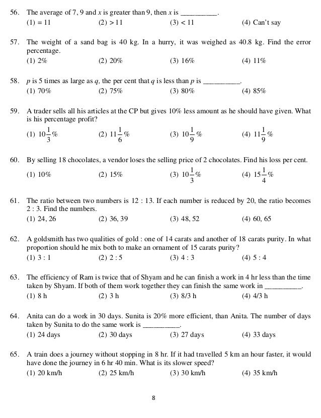   8 
56. The average of 7, 9 and x is greater than 9, then x is __________.
(1) = 11 (2) > 11 (3) < 11 (4) Can’t say
57. The weight of a sand bag is 40 kg. In a hurry, it was weighed as 40.8 kg. Find the error
percentage.
(1) 2% (2) 20% (3) 16% (4) 11%
58. p is 5 times as large as q, the per cent that q is less than p is __________.
(1) 70% (2) 75% (3) 80% (4) 85%
59. A trader sells all his articles at the CP but gives 10% less amount as he should have given. What
is his percentage profit?
(1)
3
1
10 % (2)
6
1
11 % (3)
9
1
10 % (4)
9
1
11 %
60. By selling 18 chocolates, a vendor loses the selling price of 2 chocolates. Find his loss per cent.
(1) 10% (2) 15% (3)
3
1
10 % (4)
4
1
15 %
61. The ratio between two numbers is 12 : 13. If each number is reduced by 20, the ratio becomes
2 : 3. Find the numbers.
(1) 24, 26 (2) 36, 39 (3) 48, 52 (4) 60, 65
62. A goldsmith has two qualities of gold : one of 14 carats and another of 18 carats purity. In what
proportion should he mix both to make an ornament of 15 carats purity?
(1) 3 : 1 (2) 2 : 5 (3) 4 : 3 (4) 5 : 4
63. The efficiency of Ram is twice that of Shyam and he can finish a work in 4 hr less than the time
taken by Shyam. If both of them work together they can finish the same work in __________.
(1) 8 h (2) 3 h (3) 8/3 h (4) 4/3 h
64. Anita can do a work in 30 days. Sunita is 20% more efficient, than Anita. The number of days
taken by Sunita to do the same work is __________.
(1) 24 days (2) 30 days (3) 27 days (4) 33 days
65. A train does a journey without stopping in 8 hr. If it had travelled 5 km an hour faster, it would
have done the journey in 6 hr 40 min. What is its slower speed?
(1) 20 km/h (2) 25 km/h (3) 30 km/h (4) 35 km/h
 