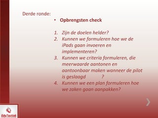 Derde ronde:
• Opbrengsten check
1. Zijn de doelen helder?
2. Kunnen we formuleren hoe we de
iPads gaan invoeren en
implementeren?
3. Kunnen we criteria formuleren, die
meerwaarde aantonen en
aantoonbaar maken wanneer de pilot
is geslaagd ?
4. Kunnen we een plan formuleren hoe
we zaken gaan aanpakken?
 