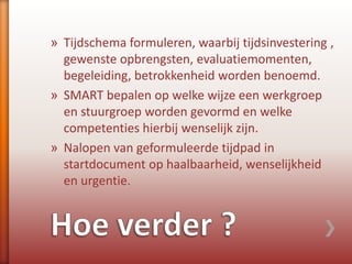 » Tijdschema formuleren, waarbij tijdsinvestering ,
gewenste opbrengsten, evaluatiemomenten,
begeleiding, betrokkenheid worden benoemd.
» SMART bepalen op welke wijze een werkgroep
en stuurgroep worden gevormd en welke
competenties hierbij wenselijk zijn.
» Nalopen van geformuleerde tijdpad in
startdocument op haalbaarheid, wenselijkheid
en urgentie.
 