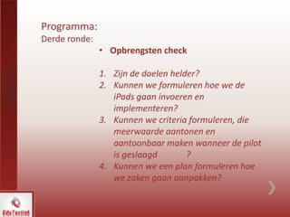 Programma:
Derde ronde:
• Opbrengsten check
1. Zijn de doelen helder?
2. Kunnen we formuleren hoe we de
iPads gaan invoeren en
implementeren?
3. Kunnen we criteria formuleren, die
meerwaarde aantonen en
aantoonbaar maken wanneer de pilot
is geslaagd ?
4. Kunnen we een plan formuleren hoe
we zaken gaan aanpakken?
 