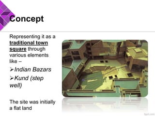 Concept
Representing it as a
traditional town
square through
various elements
like –
Indian Bazars
Kund (step
well)
The site was initially
a flat land
 