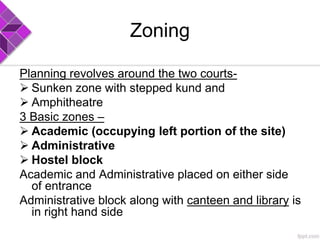 Zoning
Planning revolves around the two courts-
 Sunken zone with stepped kund and
 Amphitheatre
3 Basic zones –
 Academic (occupying left portion of the site)
 Administrative
 Hostel block
Academic and Administrative placed on either side
of entrance
Administrative block along with canteen and library is
in right hand side
 
