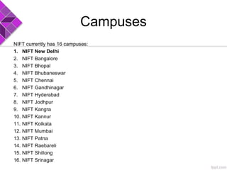 Campuses
NIFT currently has 16 campuses:
1. NIFT New Delhi
2. NIFT Bangalore
3. NIFT Bhopal
4. NIFT Bhubaneswar
5. NIFT Chennai
6. NIFT Gandhinagar
7. NIFT Hyderabad
8. NIFT Jodhpur
9. NIFT Kangra
10. NIFT Kannur
11. NIFT Kolkata
12. NIFT Mumbai
13. NIFT Patna
14. NIFT Raebareli
15. NIFT Shillong
16. NIFT Srinagar
 