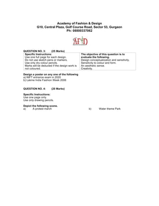 Academy of Fashion & Design
           G10, Central Plaza, Golf Course Road, Sector 53, Gurgaon
                               Ph: 08800337062




QUESTION NO. 3:        (25 Marks)
 Specific Instructions:                         The objective of this question is to
 Use one full page for each design.             evaluate the following.
 Do not use sketch pens or markers.             Design conceptualization and sensitivity.
 Use only dry colour pencils.                   Sensitivity to colour and form.
 Marks will be deducted if the design work is   An aesthetic sense.
 not coloured.                                  Creativity.

Design a poster on any one of the following
a) NIFT entrance exam in 2020
b) Lakme India Fashion Week 2006


QUESTION NO. 4:        (20 Marks)

Specific Instructions:
Use one page only.
Use only drawing pencils.

Depict the following scene.
a)      A protest march                               b)       Water theme Park
 