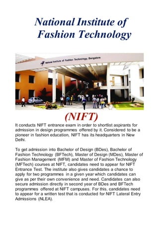 National Institute of
Fashion Technology
(NIFT)
It conducts NIFT entrance exam in order to shortlist aspirants for
admission in design programmes offered by it. Considered to be a
pioneer in fashion education, NIFT has its headquarters in New
Delhi.
To get admission into Bachelor of Design (BDes), Bachelor of
Fashion Technology (BFTech), Master of Design (MDes), Master of
Fashion Management (MFM) and Master of Fashion Technology
(MFTech) courses at NIFT, candidates need to appear for NIFT
Entrance Test. The institute also gives candidates a chance to
apply for two programmes in a given year which candidates can
give as per their own convenience and need. Candidates can also
secure admission directly in second year of BDes and BFTech
programmes offered at NIFT campuses. For this, candidates need
to appear for a written test that is conducted for NIFT Lateral Entry
Admissions (NLEA).
 