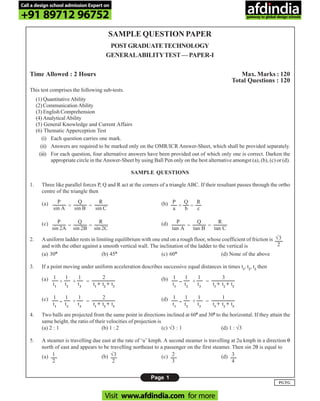 Page 1
PGTG
SAMPLE QUESTION PAPER
POSTGRADUATETECHNOLOGY
GENERALABILITYTEST—PAPER-I
Time Allowed : 2 Hours Max. Marks : 120
Total Questions : 120
This test comprises the following sub-tests.
(1) Quantitative Ability
(2) Communication Ability
(3) English Comprehension
(4) Analytical Ability
(5) General Knowledge and Current Affairs
(6) Thematic Apperception Test
(i) Each question carries one mark.
(ii) Answers are required to be marked only on the OMR/ICR Answer-Sheet, which shall be provided separately.
(iii) For each question, four alternative answers have been provided out of which only one is correct. Darken the
appropriate circle in the Answer-Sheet by using Ball Pen only on the best alternative amongst (a), (b), (c) or (d).
SAMPLE QUESTIONS
1. Three like parallel forces P, Q and R act at the corners of a triangle ABC. If their resultant passes through the ortho
centre of the triangle then
(a) (b)
(c) (d)
2. Auniform ladder rests in limiting equilibrium with one end on a rough floor, whose coefficient of friction is
and with the other against a smooth vertical wall. The inclination of the ladder to the vertical is
(a) 30°°°°° (b) 45°°°°° (c) 60°°°°° (d) None of the above
3. If a point moving under uniform acceleration describes successive equal distances in times t1
, t2
, t3
then
(a) (b)
(c) (d)
4. Two balls are projected from the same point in directions inclined at 600
and 300
to the horizontal. If they attain the
same height, the ratio of their velocities of projection is
(a) 2 : 1 (b) 1 : 2 (c) √3 : 1 (d) 1 : √3
5. A steamer is travelling due east at the rate of ‘u’ kmph. A second steamer is travelling at 2u kmph in a direction θ
north of east and appears to be travelling northeast to a passenger on the first steamer. Then sin 2θ is equal to
(a) (b) (c) (d)
P
sin A
Q
sin B
R
sin C
= =
P
sin 2A
Q
sin 2B
R
sin 2C
= =
P
tan A
Q
tan B
R
tan C
= =
= =
P
a
Q
b
R
c
√3
2
1
t1
1
t2
1
t3
2
t1
+ t2
+ t3
+ + =
1
t1
1
t2
1
t3
3
t1
+ t2
+ t3
-- + =
1
t1
1
t2
1
t3
2
t1
+ t2
+ t3
-- + =
1
t1
1
t2
1
t3
1
t1
+ t2
+ t3
-- + =
1
2
√3
2
2
3
3
4
Call a design school admission Expert on
+91 89712 96752
Visit www.afdindia.com for more
afdindia
.
gateway to global design schools
 