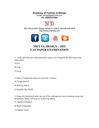 Academy of Fashion & Design
                             Email: contact@afdindia.com
                                  Ph: 08800337062




            Get into premier design school In India & Abroad with AFD
                              http://www.afdindia.com
                                          



                                                              

                      NIFT UG DESIGN – 2011
                     CAT PAPER EXAMINATION

1. In the grid sheet (provided separately) express your feeling for the following words
using colors
A) Joy

B) Fear

C) Trust


2. Draw a Composition using not more than 3 colours
A) Temple festival

B) Railway Station

C) Republic Day Parade


3. Using only lead pencils draw any one of the contemporary issues/ situations using your
imagination. Marks will be given on showing details..
A) Against Corruption

B) Right to Education

C) Educate Voters
 