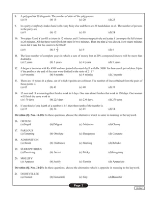 8.    A polygon has 90 diagonals. The number of sides of the polygon are
      (a) 10                    (b) 15                     (c) 20                        (d) 25

9.    In a party everybody shakes hand with every body else and there are 36 handshakes in all. The number of persons
      in the party are
      (a) 9                     (b) 12                     (c) 18                     (d) 24

10. Two pipes X and Y can fill a cistern in 12 minutes and 15 minutes respectively and a pipe Z can empty the full cistern
    in 20 minutes. All the three were first kept open for two minutes. Then the pipe Z was closed. How many minutes
    more did it take for the cistern to be filled?
                                        1
    (a) 6                        (b) 5 3                     (c) 5                       (d) 4

11.   The least number of complete years in which a sum of money lent at 20% compound interest will be more than
      doubled is
      (a) 2 years              (b) 3 years               (c) 4 years             (d) 5 years

12. A began a business with Rs. 4500 and was joined afterwards by B with Rs. 3000. For how much period does B join
    if the profits at the end of the year were divided in the ratio of 2 : 1?
    (a) 9 months                  (b) 8 months                (c) 4 months          (d) 3 months

13. There are 10 points in a plane, out of which 4 points are collinear. The number of lines obtained from the pairs of
    these points is
    (a) 45                      (b) 41                      (c) 40                     (d) 39

14. 15 men and 18 women together finish a work in 6 days. One man alone finishes that work in 150 days. One woman
    will finish the same work in
    (a) 170 days                (b) 225 days             (c) 230 days               (d) 270 days

15. If one third of one fourth of a number is 15, then three tenth of the number is
    (a) 35                       (b) 36                      (c) 45                      (d) 54

Direction (Q. Nos. 16-20): In these questions, choose the alternative which is same in meaning to the keyword.

16. OBTUSE
    (a) Stupid                   (b) Diligent                (c) Moderate                (d) Champ

17. PARLOUS
    (a) Tempting                 (b) Obsolete                (c) Dangerous               (d) Concrete

18. ADMONITION
    (a) thrash                   (b) Hindrance               (c) Warning                 (d) Rebuke

19. SURREPTITIOUS
    (a) Deceiving                (b) Secret                  (c) Tricky                  (d) Imaginary

20. MOLLIFY
    (a) Appease                  (b) Justify                 (c) Tarnish                 (d) Appreciate

Direction (Q. Nos. 21-25): In these questions, choose the alternative which is opposite in meaning to the keyword.

21. DISHEVELLED
    (a) Honest                   (b) Honorable               (c) Tidy                    (d) Beautiful


                                                        Page 2
                                                                                                                   UGDG/I
 
