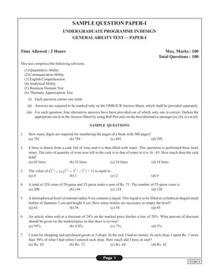 SAMPLE QUESTION PAPER-I
                                UNDER GRADUATE PROGRAMME IN DESIGN
                                   GENERAL ABILITY TEST — PAPER-I


Time Allowed : 2 Hours                                                                               Max. Marks : 100
                                                                                                  Total Questions : 100
This test comprises the following sub-tests.
     (1) Quantitative Ability
     (2) Communication Ability
     (3) English Comprehension
     (4) Analytical Ability
     (5) Business Domain Test
     (6) Thematic Apperception Test
       (i) Each question carries one mark.
      (ii) Answers are required to be marked only on the OMR/ICR Answer-Sheet, which shall be provided separately.
      (iii) For each question, four alternative answers have been provided out of which only one is correct. Darken the
            appropriate circle in the Answer-Sheet by using Ball Pen only on the best alternative amongst (a), (b), (c) or (d).

                                                    SAMPLE QUESTIONS

1.     How many digits are required for numbering the pages of a book with 300 pages?
       (a) 792                   (b) 789                   (c) 492                    (d) 299

2.     8 litres is drawn from a cask full of wine and it is then filled with water. This operation is performed three more
       times. The ratio of quantity of wine now left in the cask is to that of water in it is 16 : 65. How much does the cask
       hold?
       (a) 42 litres               (b) 32 litres                (c) 24 litres                  (d) 18 litres
                        1         3      1     1
3.     The value of (2 /4 -- 1) (2 /4 + 2 /2 + 2 /4 + 1) is equal to
       (a) 0                          (b) 1                         (c) 2                    (d) 4

4.     A total of 324 coins of 20-paisa and 25-paisa make a sum of Rs. 71. The number of 25-paisa coins is
       (a) 200                     (b) 144                   (c) 124                  (d) 120

5.     A hemispherical bowl of internal radius 9 cm contains a liquid. This liquid is to be filled in cylindrical shaped small
       bottles of diameter 3 cm and height 4 cm. How many bottles are necessary to empty the bowl?
       (a) 65                     (b) 56                      (c) 54                         (d) 45

6.     An article when sold at a discount of 24% on the marked price fetches a loss of 20%. What percent of discount
       should be given on the marked price so that there is no loss?
       (a) 95%                    (b) 8.8%                    (c) 7%                   (d) 5%

7.     I went for shopping and purchased goods in 5 shops. In the end, I had no money. In each shop, I spent Re. 1 more
       than 50% of what I had when I entered each shop. How much did I have at start?
       (a) Rs. 82                (b) Rs. 72                 (c) Rs. 64                  (d) Rs. 62


                                                              Page 1
                                                                                                                        UGDG/I
 