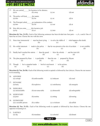 Page 3
UGDG
17. His son carried______his business in his absence.
(a) in (b) away (c) on (d) out
18. The police will look______the matter.
(a) into (b) for (c) at (d) in
19. The Principal called______an explanation of his conduct.
(a) into (b) for (c) out (d) at
20. How did you come______this lucrative job.
(a) by (b) at (c) into (d) on
Direction (Q. Nos. 21-25) : Each of the following sentences has been divided into four parts — a, b, c and d. One of
them has an error. Choose the one with the error.
21. Since time immemorial / man has been tyring / to solve the riddle of / what happens after death.
(a) (b) (c) (d)
22. His verbal statement / made to the police / that he was present at the site of accident / is not credible.
(a) (b) (c) (d)
23. Hardly had I reached the station / than the guard / blew the whistle / and the train left.
(a) (b) (c) (d)
24. The plan prepared by Ram / is preferable / than the one / prepared by Shyam.
(a) (b) (c) (d)
25. Though / he is a popular leader / but he is not honest / in his actions.
(a) (b) (c) (d)
Direction (Q. Nos. 26-30) : Each of the following words in capitals is followed by four choices. Choose the one nearest
to it in meaning.
26. ADVERSE
(a) corrupt (b) unfavourable (c) indecent (d) cruel
27. DYNAMIC
(a) lusty (b) explosive (c) satisfactory (d) energetic
28. INDELIBLE
(a) unreasonable (b) not removable (c) distressful (d) unforgetable
29. SEDENTARY
(a) poor (b) routine (c) sitting (d) touring
30. EXTROVERT
(a) a sociable person (b) a talker (c) a trickster (d) selfish
Direction (Q. Nos. 31-35) : Each of the following words in capitals is followed by four choices. Choose the one
opposite in meaning to it.
31. EARTHLY
(a) sky (b) mundane (c) celestial (d) distant
Call a design school admission Expert on
+91 89712 96752
Visit www.afdindia.com for more
afdindia
.
gateway to global design schools
 