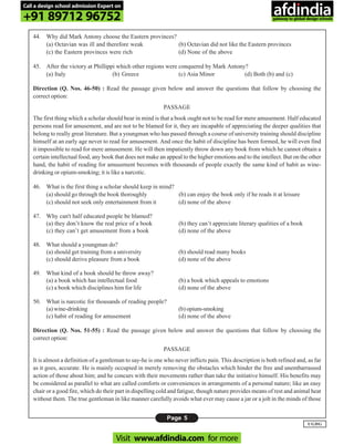 Page 5
UGDG
44. Why did Mark Antony choose the Eastern provinces?
(a) Octavian was ill and therefore weak (b) Octavian did not like the Eastern provinces
(c) the Eastern provinces were rich (d) None of the above
45. After the victory at Phillippi which other regions were conquered by Mark Antony?
(a) Italy (b) Greece (c) Asia Minor (d) Both (b) and (c)
Direction (Q. Nos. 46-50) : Read the passage given below and answer the questions that follow by choosing the
correct option:
PASSAGE
The first thing which a scholar should bear in mind is that a book ought not to be read for mere amusement. Half educated
persons read for amusement, and are not to be blamed for it, they are incapable of appreciating the deeper qualities that
belong to really great literature. But a youngman who has passed through a course of university training should discipline
himself at an early age never to read for amusement. And once the habit of discipline has been formed, he will even find
it impossible to read for mere amusement. He will then impatiently throw down any book from which he cannot obtain a
certain intellectual food, any book that does not make an appeal to the higher emotions and to the intellect. But on the other
hand, the habit of reading for amusement becomes with thousands of people exactly the same kind of habit as wine-
drinking or opium-smoking; it is like a narcotic.
46. What is the first thing a scholar should keep in mind?
(a) should go through the book thoroughly (b) can enjoy the book only if he reads it at leisure
(c) should not seek only entertainment from it (d) none of the above
47. Why can't half educated people be blamed?
(a) they don’t know the real price of a book (b) they can’t appreciate literary qualities of a book
(c) they can’t get amusement from a book (d) none of the above
48. What should a youngman do?
(a) should get training from a university (b) should read many books
(c) should derive pleasure from a book (d) none of the above
49. What kind of a book should he throw away?
(a) a book which has intellectual food (b) a book which appeals to emotions
(c) a book which disciplines him for life (d) none of the above
50. What is narcotic for thousands of reading people?
(a) wine-drinking (b) opium-smoking
(c) habit of reading for amusement (d) none of the above
Direction (Q. Nos. 51-55) : Read the passage given below and answer the questions that follow by choosing the
correct option:
PASSAGE
It is almost a definition of a gentleman to say-he is one who never inflicts pain. This description is both refined and, as far
as it goes, accurate. He is mainly occupied in merely removing the obstacles which hinder the free and unembarrassed
action of those about him; and he concurs with their movements rather than take the initiative himself. His benefits may
be considered as parallel to what are called comforts or conveniences in arrangements of a personal nature; like an easy
chair or a good fire, which do their part in dispelling cold and fatigue, though nature provides means of rest and animal heat
without them. The true gentleman in like manner carefully avoids what ever may cause a jar or a jolt in the minds of those
Call a design school admission Expert on
+91 89712 96752
Visit www.afdindia.com for more
afdindia
.
gateway to global design schools
 