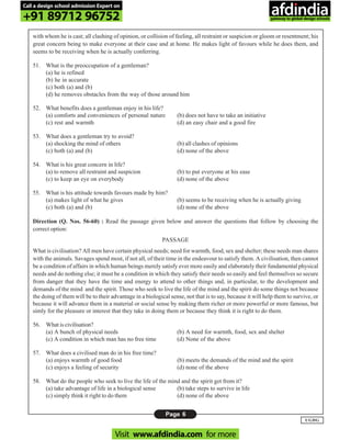 Page 6
UGDG
with whom he is cast; all clashing of opinion, or collision of feeling, all restraint or suspicion or gloom or resentment; his
great concern being to make everyone at their case and at home. He makes light of favours while he does them, and
seems to be receiving when he is actually conferring.
51. What is the preoccupation of a gentleman?
(a) he is refined
(b) he in accurate
(c) both (a) and (b)
(d) he removes obstacles from the way of those around him
52. What benefits does a gentleman enjoy in his life?
(a) comforts and conveniences of personal nature (b) does not have to take an initiative
(c) rest and warmth (d) an easy chair and a good fire
53. What does a gentleman try to avoid?
(a) shocking the mind of others (b) all clashes of opinions
(c) both (a) and (b) (d) none of the above
54. What is his great concern in life?
(a) to remove all restraint and suspicion (b) to put everyone at his ease
(c) to keep an eye on everybody (d) none of the above
55. What is his attitude towards favours made by him?
(a) makes light of what he gives (b) seems to be receiving when he is actually giving
(c) both (a) and (b) (d) none of the above
Direction (Q. Nos. 56-60) : Read the passage given below and answer the questions that follow by choosing the
correct option:
PASSAGE
What is civilisation? All men have certain physical needs; need for warmth, food, sex and shelter; these needs man shares
with the animals. Savages spend most, if not all, of their time in the endeavour to satisfy them. A civilisation, then cannot
be a condition of affairs in which human beings merely satisfy ever more easily and elaborately their fundamental physical
needs and do nothing else; it must be a condition in which they satisfy their needs so easily and feel themselves so secure
from danger that they have the time and energy to attend to other things and, in particular, to the development and
demands of the mind and the spirit. Those who seek to live the life of the mind and the spirit do some things not because
the doing of them will be to their advantage in a biological sense, not that is to say, because it will help them to survive, or
because it will advance them in a material or social sense by making them richer or more powerful or more famous, but
simly for the pleasure or interest that they take in doing them or because they think it is right to do them.
56. What is civilisation?
(a) A bunch of physical needs (b) A need for warmth, food, sex and shelter
(c) A condition in which man has no free time (d) None of the above
57. What does a civilised man do in his free time?
(a) enjoys warmth of good food (b) meets the demands of the mind and the spirit
(c) enjoys a feeling of security (d) none of the above
58. What do the people who seek to live the life of the mind and the spirit get from it?
(a) take advantage of life in a biological sense (b) take steps to survive in life
(c) simply think it right to do them (d) none of the above
Call a design school admission Expert on
+91 89712 96752
Visit www.afdindia.com for more
afdindia
.
gateway to global design schools
 