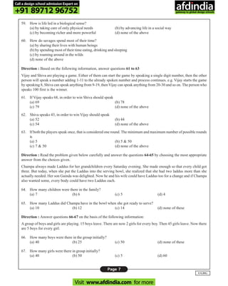Page 7
UGDG
59. How is life led in a biological sense?
(a) by taking care of only physical needs (b) by advancing life in a social way
(c) by becoming richer and more powerful (d) none of the above
60. How do savages spend most of their time?
(a) by sharing their lives with human beings
(b) by spending most of their time eating, drinking and sleeping
(c) by roaming around in the wilds
(d) none of the above
Direction : Based on the following information, answer questions 61 to 63
Vijay and Shiva are playing a game. Either of them can start the game by speaking a single digit number, then the other
person will speak a number adding 1-11 to the already spoken number and process continues. e.g. Vijay starts the game
by speaking 8, Shiva can speak anything from 9-19, then Vijay can speak anything from 20-30 and so on. The person who
speaks 100 first is the winner.
61. If Vijay speaks 68, in order to win Shiva should speak
(a) 69 (b) 78
(c) 79 (d) none of the above
62. Shiva speaks 43, in order to win Vijay should speak
(a) 52 (b) 44
(c) 54 (d) none of the above
63. If both the players speak once, that is considered one round. The minimum and maximum number of possible rounds
is
(a) 5 (b) 5 & 50
(c) 7 & 50 (d) none of the above
Direction : Read the problem given below carefully and answer the questions 64-65 by choosing the most appropriate
answer from the choices given.
Champa always made Laddus for her grandchildren every Saturday evening. She made enough so that every child got
three. But today, when she put the Laddus into the serving bowl, she realized that she had two laddus more than she
actually needed. Her son Gainda was delighted. Now he and his wife could have Laddus too for a change and if Champa
also wanted some, every body could have two Laddus each.
64. How many children were there in the family?
(a) 7 (b) 6 (c) 5 (d) 4
65. How many Laddus did Champa have in the bowl when she got ready to serve?
(a) 10 (b) 12 (c) 14 (d) none of these
Direction : Answer questions 66-67 on the basis of the following information:
A group of boys and girls are playing. 15 boys leave. There are now 2 girls for every boy. Then 45 girls leave. Now there
are 5 boys for every girl.
66. How many boys were there in the group initially?
(a) 40 (b) 25 (c) 50 (d) none of these
67. How many girls were there in group initially?
(a) 40 (b) 50 (c) 5 (d) 60
Call a design school admission Expert on
+91 89712 96752
Visit www.afdindia.com for more
afdindia
.
gateway to global design schools
 