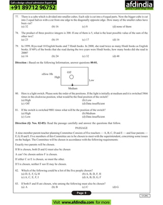 Page 9
UGDG
77. There is a cube which is divided into smaller cubes. Each side is cut into a 4 equal parts. Now the bigger cube is cut
into 2 equal halves with a cut from one edge to the diagonally opposite edge. How many of the smaller cubes have
been cut?
(a) 32 (b) 16 (c) 8 (d) none of them
78. The product of three positive integers is 300. If one of them is 5, what is the least possible value of the sum of the
other two?
(a) 23 (b) 19 (c) 17 (d) 16
79. In 1999, Riya read 10 English books and 7 Hindi books. In 2000, she read twice as many Hindi books as English
books. If 60% of the books that she read during the two years were Hindi books, how many books did she read in
2000?
(a) 16 (b) 24 (c) 32 (d) 48
Direction : Based on the following Information, answer questions 80-81.
80. Here is a light switch. Please note the order of the positions. If the light is initially at medium and it is switched 5866
times in the clockwise position, what would be the final position of the switch?
(a) High (b) Low
(c) Off (d) Data insufficient
81. If the switch is switched 9001 times what will be the position of the switch?
(a) High (b) Medium
(c) Low (d) Data insufficient
Direction (Q. Nos. 82-85): Read the passage carefully and answer the questions that follow.
PASSAGE
A nine-member parent-teacher planning Committee Consists of five teachers — A, B, C, D and E — and four parents —
F, G, H and I. Five members of this Committee are to be chosen to meet with the superintendent, concerning some issues
on the budget. The Committee will be chosen in accordance with the following requirements:
Exactly two parents will be chosen.
If B is chosen, both D and G must also be chosen
A can’t be chosen unless F is chosen.
If either C or E is chosen, so must the other.
If I is chosen, neither F nor H may be chosen.
82. Which of the following could be a list of the five people chosen?
(a) D, E, F, G, H (b) A, B, D, F, H
(c) A, C, E, F, I (d) A, B, D, G, F
83. If both F and H are chosen, who among the following must also be chosen?
(a) A (b) B (c) C (d) G
Off
High
oHow Hh
Low
Medium
Call a design school admission Expert on
+91 89712 96752
Visit www.afdindia.com for more
afdindia
.
gateway to global design schools
 