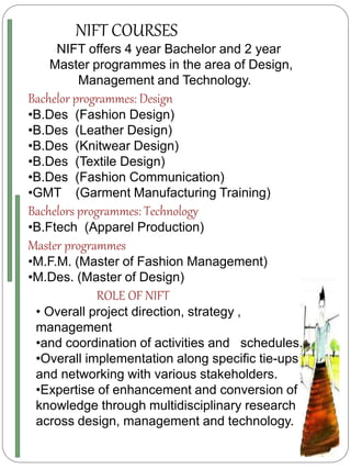 NIFT COURSES
NIFT offers 4 year Bachelor and 2 year
Master programmes in the area of Design,
Management and Technology.
Bachelor programmes: Design
•B.Des (Fashion Design)
•B.Des (Leather Design)
•B.Des (Knitwear Design)
•B.Des (Textile Design)
•B.Des (Fashion Communication)
•GMT (Garment Manufacturing Training)
Bachelors programmes: Technology
•B.Ftech (Apparel Production)
Master programmes
•M.F.M. (Master of Fashion Management)
•M.Des. (Master of Design)
ROLE OF NIFT
• Overall project direction, strategy ,
management
•and coordination of activities and schedules.
•Overall implementation along specific tie-ups
and networking with various stakeholders.
•Expertise of enhancement and conversion of
knowledge through multidisciplinary research
across design, management and technology.
 
