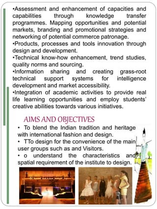•Assessment and enhancement of capacities and
capabilities through knowledge transfer
programmes. Mapping opportunities and potential
markets, branding and promotional strategies and
networking of potential commerce patronage.
•Products, processes and tools innovation through
design and development.
•Technical know-how enhancement, trend studies,
quality norms and sourcing.
•Information sharing and creating grass-root
technical support systems for intelligence
development and market accessibility.
•Integration of academic activities to provide real
life learning opportunities and employ students’
creative abilities towards various initiatives.
AIMS AND OBJECTIVES
• To blend the Indian tradition and heritage
with international fashion and design.
• TTo design for the convenience of the main
user groups such as and Visitors.
• o understand the characteristics and
spatial requirement of the institute to design.
 
