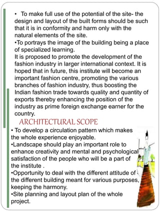 • To make full use of the potential of the site- the
design and layout of the built forms should be such
that it is in conformity and harm only with the
natural elements of the site.
•To portrays the image of the building being a place
of specialized learning.
It is proposed to promote the development of the
fashion industry in larger international context. It is
hoped that in future, this institute will become an
important fashion centre, promoting the various
branches of fashion industry, thus boosting the
Indian fashion trade towards quality and quantity of
exports thereby enhancing the position of the
industry as prime foreign exchange earner for the
country.
ARCHITECTURAL SCOPE
• To develop a circulation pattern which makes
the whole experience enjoyable.
•Landscape should play an important role to
enhance creativity and mental and psychological
satisfaction of the people who will be a part of
the institute .
•Opportunity to deal with the different attitude of
the different building meant for various purposes,
keeping the harmony.
•Site planning and layout plan of the whole
project.
 