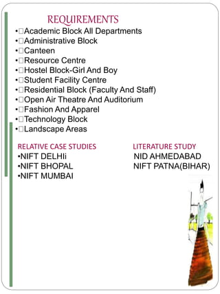 REQUIREMENTS
• Academic Block All Departments
• Administrative Block
• Canteen
• Resource Centre
• Hostel Block-Girl And Boy
• Student Facility Centre
• Residential Block (Faculty And Staff)
• Open Air Theatre And Auditorium
• Fashion And Apparel
• Technology Block
• Landscape Areas
RELATIVE CASE STUDIES LITERATURE STUDY
•NIFT DELHIi NID AHMEDABAD
•NIFT BHOPAL NIFT PATNA(BIHAR)
•NIFT MUMBAI
 