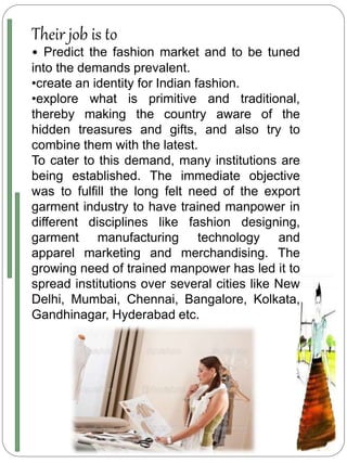 Their job is to
• Predict the fashion market and to be tuned
into the demands prevalent.
•create an identity for Indian fashion.
•explore what is primitive and traditional,
thereby making the country aware of the
hidden treasures and gifts, and also try to
combine them with the latest.
To cater to this demand, many institutions are
being established. The immediate objective
was to fulfill the long felt need of the export
garment industry to have trained manpower in
different disciplines like fashion designing,
garment manufacturing technology and
apparel marketing and merchandising. The
growing need of trained manpower has led it to
spread institutions over several cities like New
Delhi, Mumbai, Chennai, Bangalore, Kolkata,
Gandhinagar, Hyderabad etc.
 