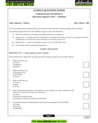 Page 1
UGDC
SAMPLE QUESTION PAPER
UNDERGRADUATE(DESIGN)
CREATIVEABILITYTEST—PAPER-II
Time Allowed : 3 Hours Max. Marks : 100
This test is administered to judge the skill, power of observation, innovation and design ability of the candidate.
An important aspect of the test is the candidate’s usage of colour and illustration.
(i) There are 4 questions in this paper and all the questions are compulsory.
(ii) Question No. 1 is sub-divided into 15 Questions of two marks each with (a), (b) or (c) as options for answers,
candidate have to indicate the answer in the box by marking (a), (b) or (c).
(iii) Question No. 2, 3 and 4 are descriptive and are of 25, 25 & 20 marks each.
(iv) Use only dry colours/coloured drawing pencils.
SAMPLE QUESTIONS
QUESTION NO. 1 : (Each question carries 2 marks)
Please fill the box by appropriate one right answer by marking (a), (b) or (c) out of three options.
1. Mark the odd one out
(a) Towel
(b) Bedsheet
(c) Blouse
2. Mark the odd one out
(a) Weighing scale
(b) Foot Ruler
(c) Pencil
3. Mark the odd one out
(a) Trouser
(b) Belt
(c) Comb
4. Some organisation approaches your college for some assistance in urgent community work.
You have too much class work to do. Would you-
(a) refuse
(b) promise to help next time
(c) reorganise your time to atleast give some help
5. For products meant for children below 6 years the most important criteria should be
(a) Colour
(b) Security
(c) Durability
Call a design school admission Expert on
+91 89712 96752
Visit www.afdindia.com for more
afdindia
.
gateway to global design schools
 