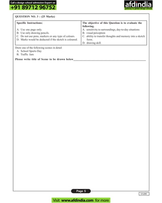 Page 5
UGDC
QUESTION NO. 3 : (25 Marks)
Specific Instructions: The objective of this Question is to evaluate the
following.
A. Use one page only. A. sensitivity to surroundings, day-to-day situations
B. Use only drawing pencils. B. visual perception
C. Do not use pens, markers or any type of colours. C. ability to transfer thoughts and memory into a sketch
D. Marks would be deducted if the sketch is coloured. form.
D. drawing skill.
Draw one of the following scenes in detail
A. School Sports Day
B. Traffic Jam
Please write title of Scene to be drawn below__________________________________________________
Call a design school admission Expert on
+91 89712 96752
Visit www.afdindia.com for more
afdindia
.
gateway to global design schools
 