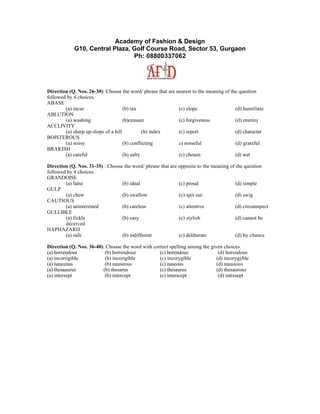 Academy of Fashion & Design
            G10, Central Plaza, Golf Course Road, Sector 53, Gurgaon
                                Ph: 08800337062




Direction (Q. Nos. 26-30): Choose the word/ phrase that are nearest to the meaning of the question
followed by 4 choices.
ABASE
        (a) incur                    (b) tax                 (c) elope                  (d) humiliate
ABLUTION
        (a) washing                  (b)censure              (c) forgiveness            (d) mutiny
ACCLIVITY
        (a) sharp up-slope of a hill           (b) index     (c) report                 (d) character
BOISTEROUS
        (a) noisy                    (b) conflicting         c) noiseful                (d) grateful
BRAKISH
        (a) careful                  (b) salty               (c) chosen                 (d) wet

Direction (Q. Nos. 31-35) : Choose the word/ phrase that are opposite to the meaning of the question
followed by 4 choices.
GRANDOISE
        (a) false                 (b) ideal                  (c) proud                  (d) simple
GULP
        (a) chew                  (b) swallow                (c) spit out               (d) swig
CAUTIOUS
        (a) uninterested          (b) careless               (c) attentive              (d) circumspect
GULLIBLE
        (a) fickle                (b) easy                   (c) stylish                (d) cannot be
        deceived
HAPHAZARD
        (a) safe                  (b) indifferent            (c) deliberate             (d) by chance

Direction (Q. Nos. 36-40): Choose the word with correct spelling among the given choices.
(a) horrendous            (b) horrendouz           (c) horendouz               (d) horendous
(a) incorrigible          (b) incorigible          (c) incorygible            (d) incorygyble
(a) nauceous              (b) nauseous             (c) naseous                (d) nausious
(a) thesaaurus           (b) thesarus              (c) thesaurus              (d) thesaurous
(a) intersept             (b) intercept            (c) interscept              (d) intresept
 