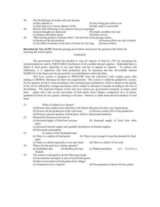 48.      The World keeps its books with care because
         (a) they educate us                                     (b) they bring great ideas to us
         (c) they help us in various spheres of life             (d) they make us successful
49.      Which of the following is not related to the given passage?
         (a) great thoughts are destroyed                        (b) temple crumbles into ruin
         (c) pictures and statues decay                          (d) books survive
50.      “Most lasting product of human effort”: the first line in the passage means:
         (a) books are the last products                                  (b) human efforts are only in books
         (c) the effort of humans in the form of books live for long      (d) none of these

Direction (Q. Nos. 51-55): Read the passage given below and answer the questions that follow by
choosing the correct option.
                                              PASSAGE

          The government of India has decided to stop all imports of food by 1951 by increasing the
internal production and by EQUITABLE distribution of all available internal supplies. Hyderabad State is
deficit in food grains, especially in rice and wheat, and has to depend on imports. To achieve self
sufficiency, it is imperative that food production must be increased and that all-available internal
SURPLUS in the State must be procured for even distribution within the State.
          This Levy system is designed to PROCURE from the cultivator’s only surplus grain, after
making a LIBERAL allowance for their own requirements. This system is called the graded levy system,
for the quantity levied is fixed according to the estimated gross production, which is based on the quality
of the soil as reflected by average assessment, and is subject to decrease or increase according to the size of
the holding. The important features of this new levy system are: government monopoly in major cereal
food      grains and a ban on the movement of food grains from villages; compulsory levy of grains;
guarantee of prices for levy grains; rationing in all areas - statutory in urban areas and non-statutory in rural
areas.

51.                What is Graded Levy System?
         (a) Procure only surplus from cultivators with liberal allowance for their own requirements
         (b) Procure all the production of the cultivators        (c) Procure exactly 50% of the production
         (d) Procure a present quantity of food grain, which is determined randomly
52.      Demand for food was to be met by
         (a) Increased supply of food from overseas               (b) Increased supply of food from other
           states
         (c) Increased internal supply and equitable distribution of internal supplies
         (d) Decreased consumption
53.                In context of the Hyderabad state
         (a) There is a surplus of food grains           (b) There is just enough to meet the demand for food
           grain
         (c) There is a deficit especially in rice and wheat      (d) There is a deficit of rice only
54.      Where else the grain levy scheme operates?
         (a) Hyderabad state          (b) Bombay province         (c) Madras presidency         (d) Andhra
           Pradesh
55.      The scheme is designed to do the following except
         (a) Government monopoly in area of cereal food grains
         (b) Ban of movement of food grains from villages
         (c) Compulsory levy of grains                            (d) Non-guarantee of prices for levy grains
 