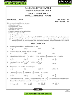 Page 1
UGTG/I
SAMPLE QUESTION PAPER-I
UNDERGRADUATEPROGRAMMEIN
FASHION TECHNOLOGY
GENERALABILITYTEST—PAPER-I
Time Allowed : 2 Hours Max. Marks : 100
Total Questions : 100
This test comprises the following sub-tests.
(1) Quantitative Ability
(2) Communication Ability
(3) English Comprehension
(4) Analytical Ability
(5) General Science, Physics & Chemistry
(6) Thematic Apperception Test
(i) Each question carries one mark.
(ii) Answers are required to be marked only on the OMR/ICR Answer-Sheet, which shall be provided separately.
(iii) For each question, four alternative answers have been provided out of which only one is correct. Darken the
appropriate circle in the Answer-Sheet by using Ball Pen only on the best alternative amongst (a), (b), (c) or (d).
SAMPLE QUESTIONS
1. If tan θ = and cot φ = 3, then the value of θ + φ is
(a) (b) (c) 0 (d) π
2. The value of tan 81°°°°° -- tan 63°°°°° -- tan 27°°°°° + tan 9°°°°° is
(a) 1 (b) 2 (c) 3 (d) 4
3. The maximum value of sin (x + ) + cos (x + ) in the interval (0, ) is attained when x is equal to
(a) (b) (c) (d)
4. The value of 10 Cot (Cot
--1
3 + Cot
--1
7 + Cot
--1
13 + Cot
--1
21) is
(a) 7 (b) 9 (c) 15 (d) 17
5. If x = cos 36°°°°° -- cos 72°°°°°, then value of x equals
(a) (b) (c) 3--√6 (d) 2√3--3
6. Let P(A) = , P(B) = and P(A∩B) = . Then P(A
--
/B) is equal to
(a) (b) (c) (d)
7. The probability that event A occurs is ; the probability that event B is . Let p be the probability that both A and
B occur. The smallest interval necessarily containing p is the interval
(a) (b) (c) (d)
π
6
π
6
π
2
π
2
π
3
π
6
π
12
1
3
1
2
7
13
9
13
4
13
1
3
4
9
5
9
7
9
2
3
3
4
[ , ]1
12
1
2 [ , ]5
12
1
2 [ , ]1
2
2
3 [ , ]5
12
2
3
π
6
π
4
1
2
Call a design school admission Expert on
+91 89712 96752
Visit www.afdindia.com for more
afdindia
.
gateway to global design schools
 