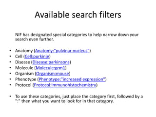 Available search filters 
NIF has designated special categories to help narrow down your 
search even further. 
• Anatomy (Anatomy:"pulvinar nucleus") 
• Cell (Cell:purkinje) 
• Disease (Disease:parkinsons) 
• Molecule (Molecule:grm1) 
• Organism (Organism:mouse) 
• Phenotype (Phenotype:"increased expression") 
• Protocol (Protocol:immunohistochemistry) 
• To use these categories, just place the category first, followed by a 
":" then what you want to look for in that category. 
 