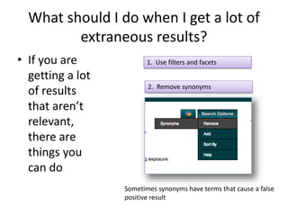 What should I do when I get a lot of 
extraneous results? 
• If you are 
getting a lot 
of results 
that aren’t 
relevant, 
there are 
things you 
can do 
1. Use filters and facets 
2. Remove synonyms 
Sometimes synonyms have terms that cause a false 
positive result 
 