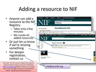 Adding a resource to NIF 
• Anyone can add a 
resource to the NIF 
Registry 
– Takes only a few 
minutes 
– We curate all 
added resources 
• Or just let us know 
if we’re missing 
something 
• For deeper 
registration, 
contact us 
info@neuinfo.org 
Warning! Current resource registration pipeline 
requires that you have an account in Neurolex 
(http://neurolex.org) before starting. It is actually 
easier to go through the Resource Identification 
Portal: http://scicrunch.com/resource 
