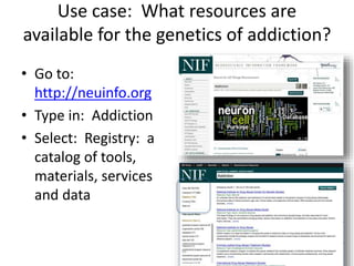 Use case: What resources are 
available for the genetics of addiction? 
• Go to: 
http://neuinfo.org 
• Type in: Addiction 
• Select: Registry: a 
catalog of tools, 
materials, services 
and data 
 