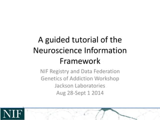 A guided tutorial of the 
Neuroscience Information 
Framework 
NIF Registry and Data Federation 
Genetics of Addiction Workshop 
Jackson Laboratories 
Aug 28-Sept 1 2014 
 