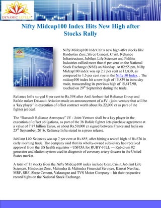 Nifty Midcap100 Index Hits New High after
Stocks Rally
Nifty Midcap100 Index hit a new high after stocks like
Hindustan Zinc, Shree Cement, Crisil, Reliance
Infrastructure, Jubilant Life Sciences and Pidilite
Industries rallied more than 6 per cent on the National
Stock Exchange (NSE) on Monday. At 02:55 pm, Nifty
Midcap100 index was up 2.7 per cent at 15,830, as
compared to 1.5 per cent rise in the Nifty 50 Index. . The
midcap100 index hit a new high of 15,839 in intra-day
trade, transcending its previous high of 15,817.90,
touched on 29th
September during the trade.
Reliance Infra surged 8 per cent to Rs.598 after Anil Ambani-led Reliance Group and
Rafale maker Dassault Aviation made an announcement of a JV - joint venture that will be
a ‘key player’ in execution of offset contract worth about Rs.22,000 cr as part of the
fighter jet deal.
The “Dassault Reliance Aerospace” JV - Joint Venture shall be a key player in the
execution of offset obligations, as part of the 36 Rafale fighter Jets purchase agreement at
a value of 7.87 billion Euros, or about Rs.59,000 cr signed between France and India on
23rd
September, 2016, Reliance Infra stated in a press release.
Jubilant Life Sciences was up 7 per cent at Rs.655, after hitting a record high of Rs.676 in
early morning trade. The company said that its wholly-owned subsidiary had received
approval from the US health regulator - USFDA for RUBY-FILL — Rubidium 82
generator and elution system used in diagnosis of coronary artery disease in the United
States market.
A total of 11 stocks from the Nifty Midcap100 index include Ceat, Crisil, Jubilant Life
Sciences, Hindustan Zinc, Mahindra & Mahindra Financial Services, Kansai Nerolac,
MRF, SRF, Shree Cement, Vakrangee and TVS Motor Company – hit their respective
record highs on the National Stock Exchange.
 