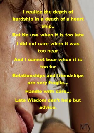 s
       I realize the depth of
hardship in a death of a heart
               ship..
But No use when it is too late
     I did not care when it was
             too near
    And I cannot bear when it is
              too far
Relationships and friendships
         are very fragile…
        Handle with care…
    Late Wisdom can’t help but
              advice.
 