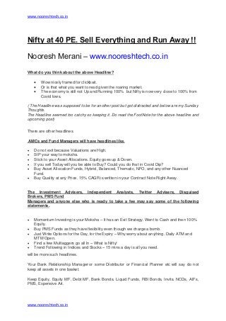 www.nooreshtech.co.in
www.nooreshtech.co.in
Nifty at 40 PE. Sell Everything and Run Away !!
Nooresh Merani – www.nooreshtech.co.in
What do you think about the above Headline?
 Wow nicely framed for clickbait.
 Or is that what you want to read given the roaring market.
 The economy is still not Up and Running 100% but Nifty is now very close to 100% from
Covid lows.
( The Headline was supposed to be for another post but got distracted and below are my Sunday
Thoughts.
The Headline seemed too catchy so keeping it. Do read the FootNote for the above headline and
upcoming post)
There are other headlines.
AMCs and Fund Managers will have headlines like.
 Do not exit because Valuations are High.
 SIP your way to moksha.
 Stick to your Asset Allocations. Equity goes up & Down.
 If you sell Today will you be able to Buy? Could you do that in Covid Dip?
 Buy Asset Allocation Funds, Hybrid, Balanced, Thematic, NFO, and any other Nuanced
Fund.
 Buy Quality at any Price. 15% CAGR is written in your Contract Note Right Away.
The Investment Advisers, Independent Analysts, Twitter Advisers, Disguised
Brokers, PMS Fund
Managers and anyone else who is ready to take a fee may say some of the following
statements.
 Momentum Investing is your Moksha – It has an Exit Strategy. Went to Cash and then 100%
Equity.
 Buy PMS Funds as they have flexibility even though we charge a bomb.
 Just Write Options for the Day, for the Expiry – Why worry about anything. Daily ATM and
MTM Open.
 Find a few Multiaggers go all In – What is Nifty!
 Trend Following in Indices and Stocks – 15 mins a day is all you need.
will be more such headlines.
Your Bank Relationship Manager or some Distributor or Financial Planner etc will say do not
keep all assets in one basket.
Keep Equity, Equity MF, Debt MF, Bank Bonds. Liquid Funds, RBI Bonds, Invits. NCDs, AIFs,
PMS, Expensive Art.
 