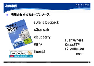 適用事例

         活用され始めるオープンソース

                                                     s3fs-cloudpack

                                                     s3sync.rb

                                                     cloudberry
                                                                              s3anywhere
                                                     nginx                    CrossFTP
                                                                              s3 organizer
                                                     fluentd
                                                                                    etc…

Copyright © NIFTY Corporation All Rights Reserved.             Confidential                  12
 