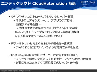 Copyright © NIFTY Corporation All Rights Reserved. Confidential
・わかりやすいコントロールパネルからサーバー管理
- ミドルウェアインストール、アプリのデプロイ、
設定ファイル配置 …
その他さまざまの操作が SSH ログインなしで可能
-JavaScript＋ドラッグ＆ドロップによる簡易的な操作
-レシピ作成支援ツールのご提供（予定）
・デフォルトレシピでよくあるLAMP構成を一括構築
- Chefにより設定ファイルのような感覚で手順を記述
・Chef Cookbook 形式にてサーバー設定の手順を自動化
- よく行う手順をレシピとして自動実行、ノウハウ再利用の促進
- 必要になったときすぐに同じ設定のサーバーを作成
ニフティクラウド CloudAutomation 特長
 