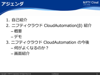 Copyright © NIFTY Corporation All Rights Reserved. Confidential
アジェンダ
1. 自己紹介
2. ニフティクラウド CloudAutomation(β) 紹介
– 概要
– デモ
3. ニフティクラウド CloudAutomation の今後
– 何がよくなるのか？
– 画面紹介
1
 