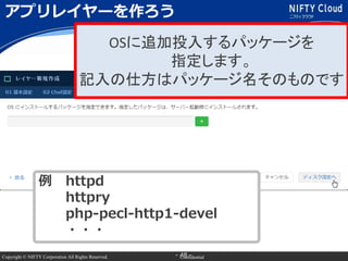 Copyright © NIFTY Corporation All Rights Reserved. Confidential- 48 -
アプリレイヤーを作ろう
OSに追加投入するパッケージを
指定します。
記入の仕方はパッケージ名そのもので...