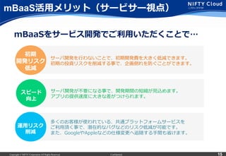 Copyright © NIFTY Corporation All Rights Reserved. Confidential 15
mBaaS活⽤用メリット（サービサー視点）
サーバ開発を⾏行行わないことで、初期開発費を⼤大きく低減できます。
初期の投資リスクを削減する事で、企画倒れを防ぐことができます。
多くのお客様が使われている、共通プラットフォームサービスを
ご利利⽤用頂く事で、潜在的なバグなどのリスク低減が可能です。
また、GoogleやAppleなどの仕様変更更へ追随する⼿手間も省省けます。
運⽤用リスク
削減
初期
開発リスク
低減
mBaaSをサービス開発でご利利⽤用いただくことで…
サーバ開発が不不要になる事で、開発期間の短縮が⾒見見込めます。
アプリの提供速度度に⼤大きな差がつけられます。
スピード
向上
 