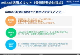 Copyright © NIFTY Corporation All Rights Reserved. Confidential 16
mBaaS活⽤用メリット（受託開発会社視点）
初期費がネックとなり失注していた案件に対し、
安価な⾒見見積もりが提⽰示できるため、
結果として、受注率率率を向上させることが可能です。
サーバ側開発が不不得意なアプリ開発会社（従来のウェブ制作会社等）
でも、リッチなアプリ開発の受託を受けることが可能です。
クライアント
開発への
集中
受注率率率
向上
mBaaSを受託開発でご利利⽤用いただくことで…
mBaaSという最新のモバイル開発ソリューションを使いこなすこと
で、クライアント企業様への提案⼒力力に差がつきます。
提案⼒力力
UP
 