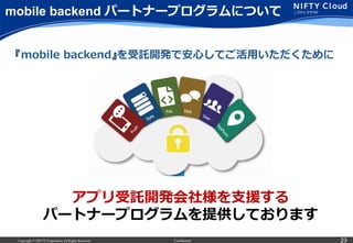 Copyright © NIFTY Corporation All Rights Reserved. Confidential 23
mobile backend パートナープログラムについて
アプリ受託開発会社様を⽀支援する
パートナープログラムを提供しております
『mobile  backend』を受託開発で安⼼心してご活⽤用いただくために
 