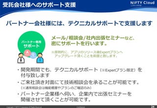 Copyright © NIFTY Corporation All Rights Reserved. Confidential 24
受託会社様へのサポート⽀支援
・開発期間でも、テクニカルサポート（※Expertプラン限定）を
 　付与致します
・ご来社頂き対⾯面にて技術相談会を承ることが可能です。
 　（※通常相談会は機能概要やプランのご確認のみ）
・パートナー企業様へ伺い、企業内で出張セミナーを
 　開催させて頂くことが可能です。
パートナー専⽤用
サポート
メール/相談会/社内出張セミナーなど、
密にサポートを⾏行行います。
※原則的に、アプリのリリース後Expertプランへ
 　アップグレード頂くことを前提と致します。
パートナー会社様には、テクニカルサポートで⽀支援します
 